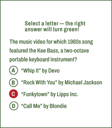 A,B,C,D,Select a letter — the right answer will turn green! The music video for which 1980s song featured the Kee Bas...