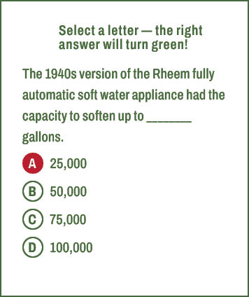 A,B,C,D,Select a letter — the right answer will turn green! The 1940s version of the Rheem fully automatic soft water...