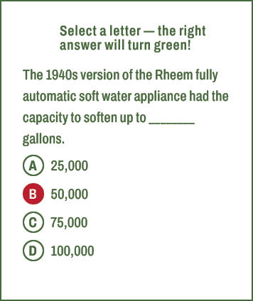 A,B,C,D,Select a letter — the right answer will turn green! The 1940s version of the Rheem fully automatic soft water...