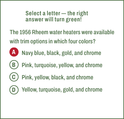 A,B,C,D,Select a letter — the right answer will turn green! The 1956 Rheem water heaters were available with trim opt...