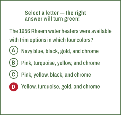 A,B,C,D,Select a letter — the right answer will turn green! The 1956 Rheem water heaters were available with trim opt...